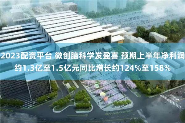 2023配资平台 微创脑科学发盈喜 预期上半年净利润约1.3亿至1.5亿元同比增长约124%至158%