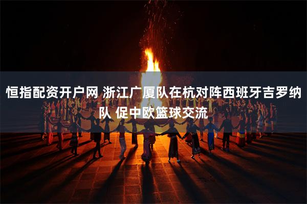 恒指配资开户网 浙江广厦队在杭对阵西班牙吉罗纳队 促中欧篮球交流