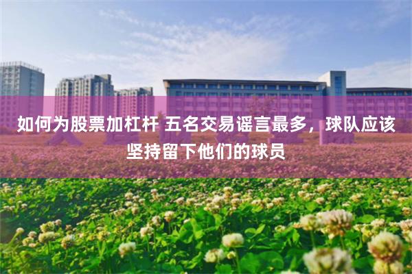 如何为股票加杠杆 五名交易谣言最多，球队应该坚持留下他们的球员