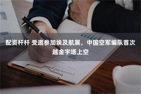 配资杆杆 受邀参加埃及航展,中国空军编队首次越金字塔上空