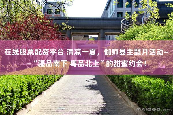 在线股票配资平台 清凉一夏，伽师县主题月活动——“疆品南下 粤品北上”的甜蜜约会！