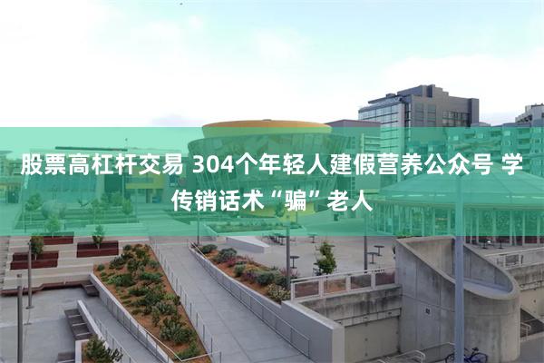 股票高杠杆交易 304个年轻人建假营养公众号 学传销话术“骗”老人