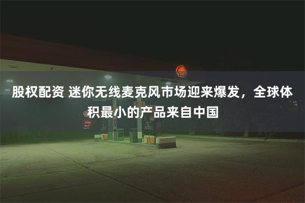 股权配资 迷你无线麦克风市场迎来爆发，全球体积最小的产品来自中国