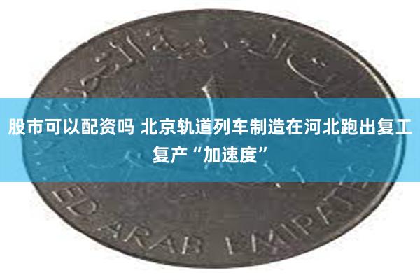 股市可以配资吗 北京轨道列车制造在河北跑出复工复产“加速度”