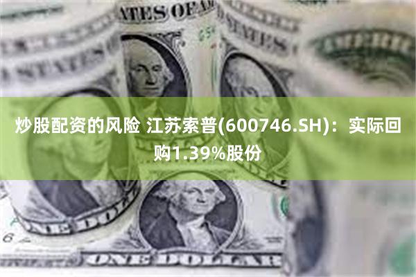 炒股配资的风险 江苏索普(600746.SH)：实际回购1.39%股份