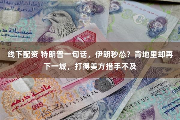 线下配资 特朗普一句话，伊朗秒怂？背地里却再下一城，打得美方措手不及