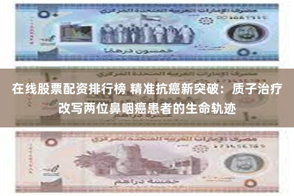 在线股票配资排行榜 精准抗癌新突破：质子治疗改写两位鼻咽癌患者的生命轨迹