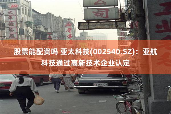 股票能配资吗 亚太科技(002540.SZ)：亚航科技通过高新技术企业认定