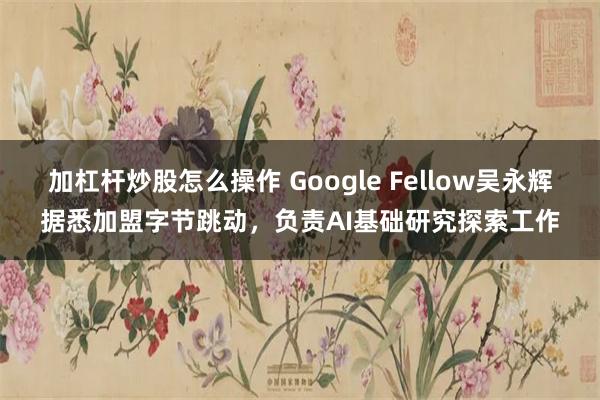 加杠杆炒股怎么操作 Google Fellow吴永辉据悉加盟字节跳动，负责AI基础研究探索工作