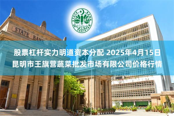 股票杠杆实力明道资本分配 2025年4月15日昆明市王旗营蔬菜批发市场有限公司价格行情