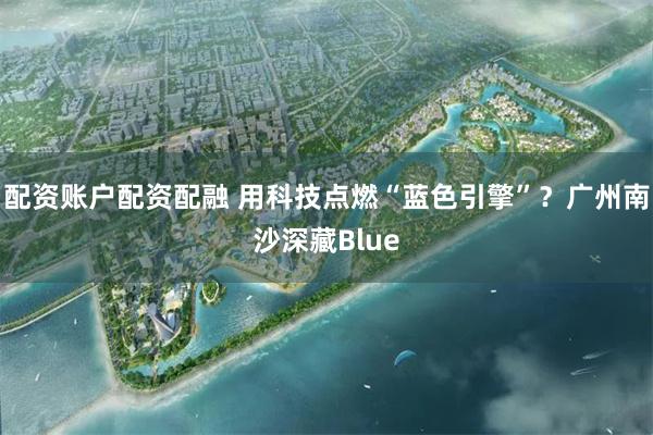 配资账户配资配融 用科技点燃“蓝色引擎”？广州南沙深藏Blue