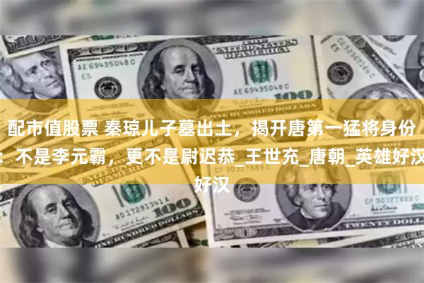 配市值股票 秦琼儿子墓出土，揭开唐第一猛将身份：不是李元霸，更不是尉迟恭_王世充_唐朝_英雄好汉