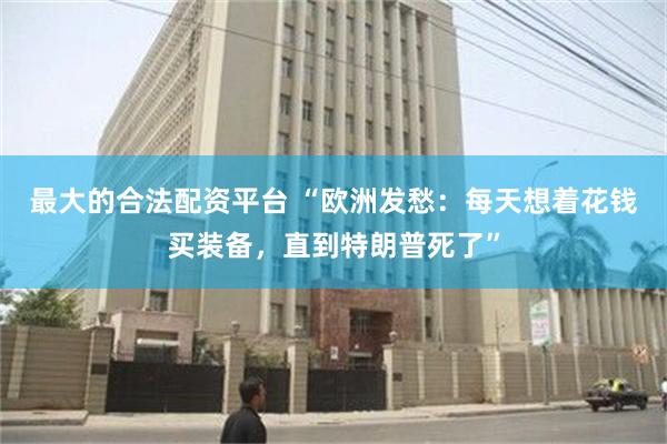 最大的合法配资平台 “欧洲发愁：每天想着花钱买装备，直到特朗普死了”