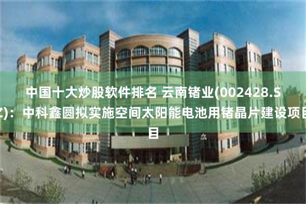 中国十大炒股软件排名 云南锗业(002428.SZ)：中科鑫圆拟实施空间太阳能电池用锗晶片建设项目