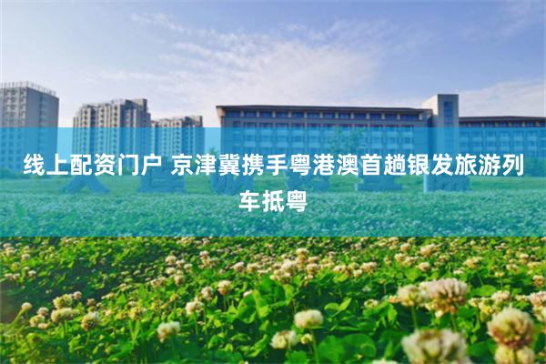 线上配资门户 京津冀携手粤港澳首趟银发旅游列车抵粤
