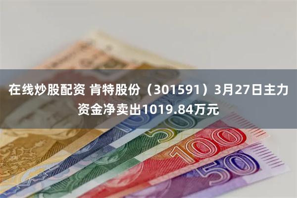 在线炒股配资 肯特股份（301591）3月27日主力资金净卖出1019.84万元
