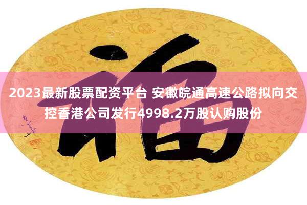 2023最新股票配资平台 安徽皖通高速公路拟向交控香港公司发行4998.2万股认购股份