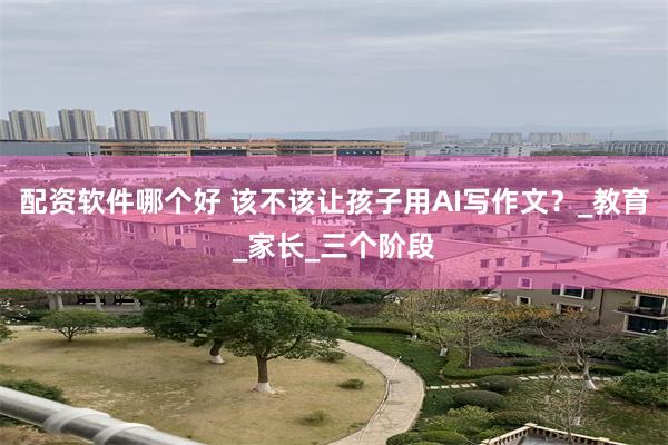 配资软件哪个好 该不该让孩子用AI写作文？_教育_家长_三个阶段