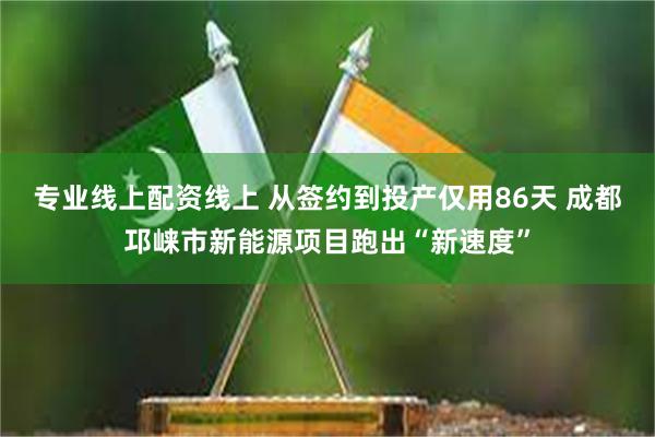 专业线上配资线上 从签约到投产仅用86天 成都邛崃市新能源项目跑出“新速度”