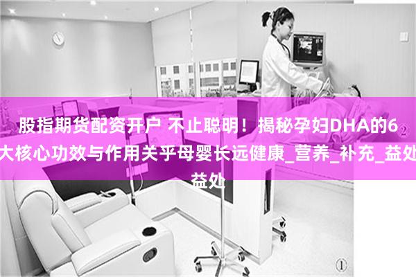 股指期货配资开户 不止聪明！揭秘孕妇DHA的6大核心功效与作用关乎母婴长远健康_营养_补充_益处