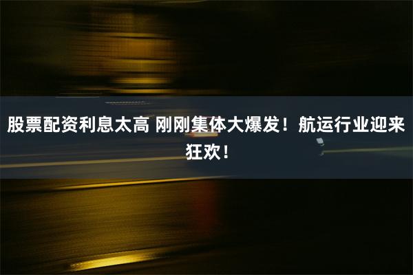 股票配资利息太高 刚刚集体大爆发！航运行业迎来狂欢！