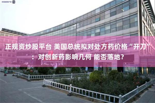 正规资炒股平台 美国总统拟对处方药价格“开刀”：对创新药影响几何 能否落地？
