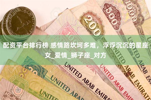 配资平台排行榜 感情路坎坷多难，浮浮沉沉的星座女_爱情_狮子座_对方