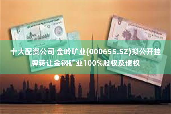 十大配资公司 金岭矿业(000655.SZ)拟公开挂牌转让金钢矿业100%股权及债权