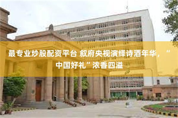 最专业炒股配资平台 叙府央视演绎诗酒年华，“中国好礼”浓香四溢
