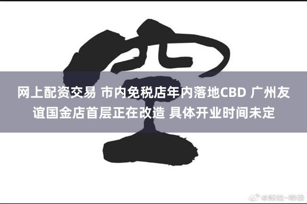 网上配资交易 市内免税店年内落地CBD 广州友谊国金店首层正在改造 具体开业时间未定