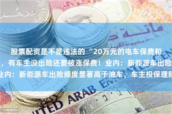 股票配资是不是违法的 “20万元的电车保费和50万元的油车差不多”，有车主没出险还要被涨保费！业内：新能源车出险频度显著高于油车，车主投保理赔需注意