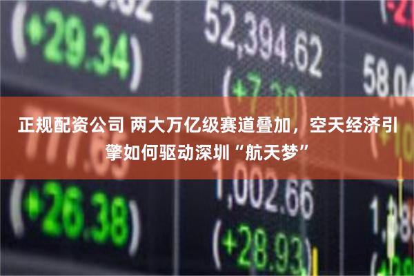 正规配资公司 两大万亿级赛道叠加，空天经济引擎如何驱动深圳“航天梦”