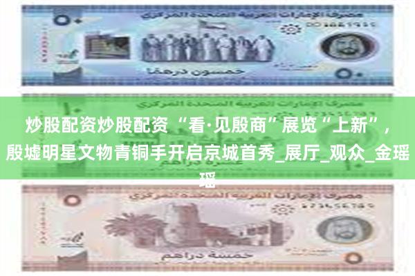 炒股配资炒股配资 “看·见殷商”展览“上新”，殷墟明星文物青铜手开启京城首秀_展厅_观众_金瑶