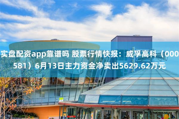 实盘配资app靠谱吗 股票行情快报：威孚高科（000581）6月13日主力资金净卖出5629.62万元