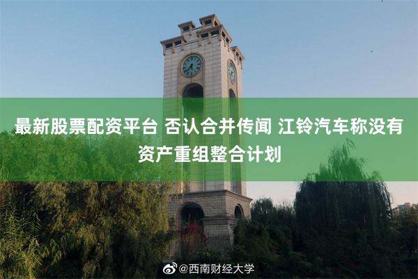 最新股票配资平台 否认合并传闻 江铃汽车称没有资产重组整合计划