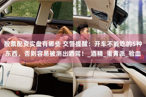 股票配资实盘有哪些 交警提醒：开车不能吃的5种东西，否则容易被测出酒驾！_酒精_蛋黄派_验血