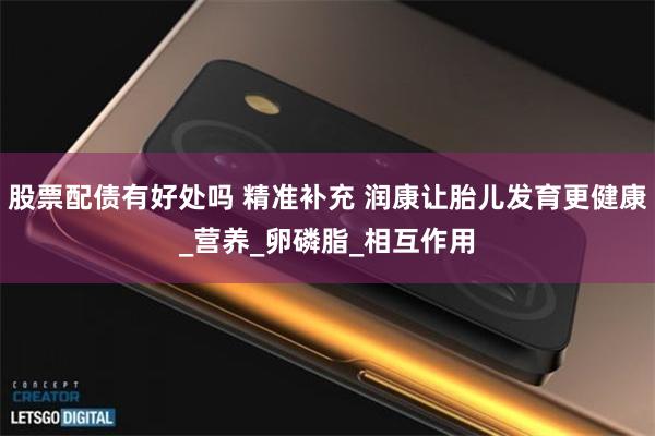股票配债有好处吗 精准补充 润康让胎儿发育更健康_营养_卵磷脂_相互作用