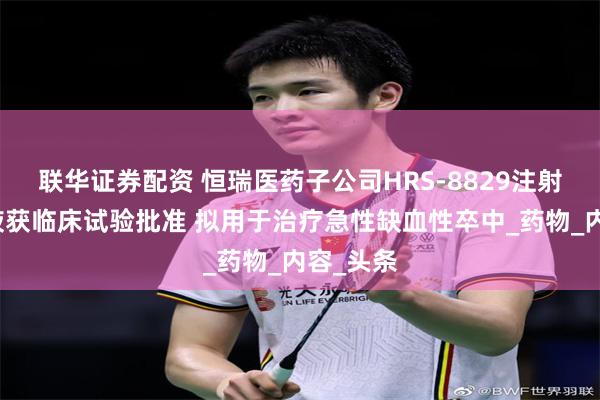 联华证券配资 恒瑞医药子公司HRS-8829注射用浓溶液获临床试验批准 拟用于治疗急性缺血性卒中_药物_内容_头条