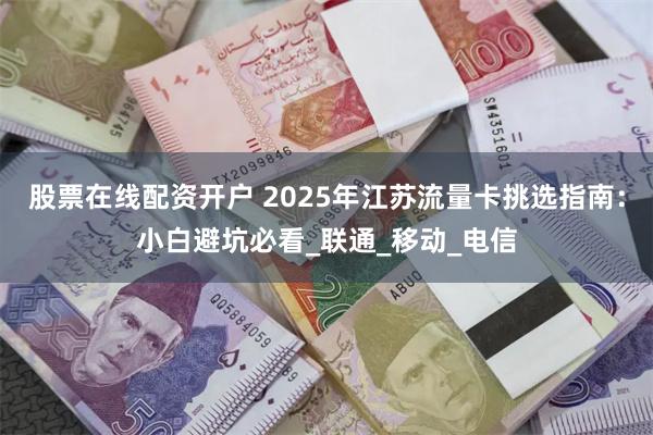 股票在线配资开户 2025年江苏流量卡挑选指南：小白避坑必看_联通_移动_电信