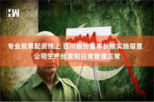 专业股票配资线上 百川股份董事长被实施留置  公司生产经营和日常管理正常