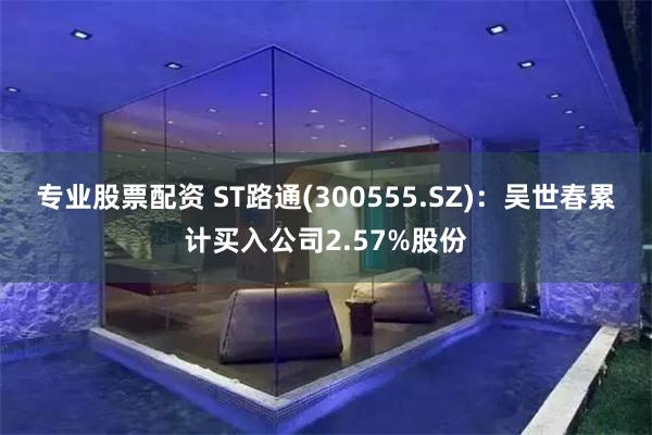 专业股票配资 ST路通(300555.SZ)：吴世春累计买入公司2.57%股份