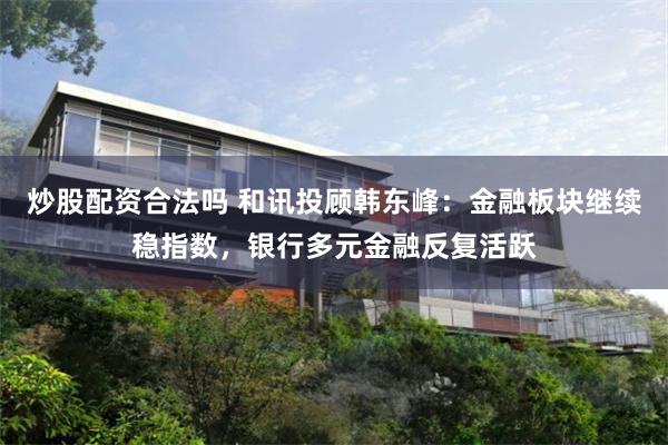 炒股配资合法吗 和讯投顾韩东峰：金融板块继续稳指数，银行多元金融反复活跃