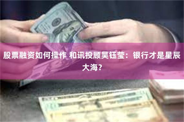 股票融资如何操作 和讯投顾吴钰莹：银行才是星辰大海？