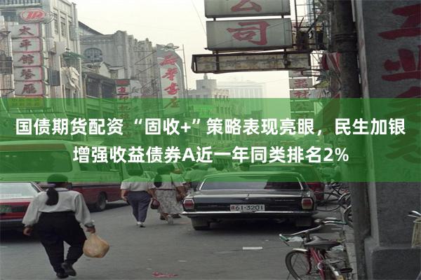 国债期货配资 “固收+”策略表现亮眼，民生加银增强收益债券A近一年同类排名2%