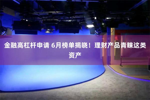 金融高杠杆申请 6月榜单揭晓！理财产品青睐这类资产