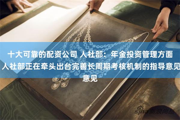 十大可靠的配资公司 人社部：年金投资管理方面 人社部正在牵头出台完善长周期考核机制的指导意见