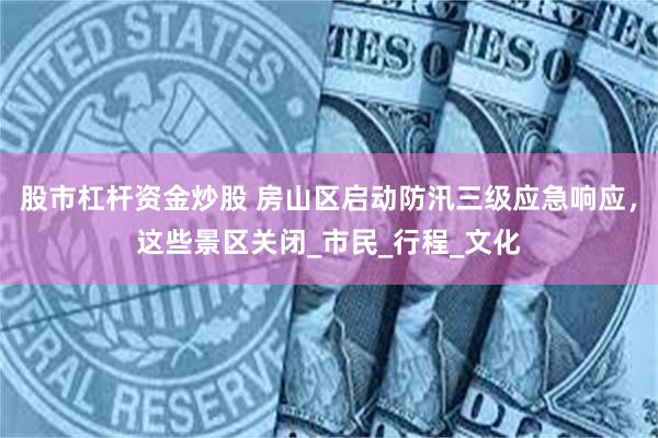 股市杠杆资金炒股 房山区启动防汛三级应急响应，这些景区关闭_市民_行程_文化