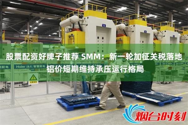 股票配资好牌子推荐 SMM：新一轮加征关税落地 铝价短期维持承压运行格局