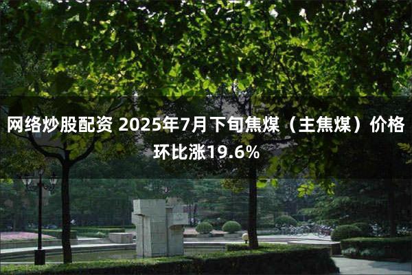 网络炒股配资 2025年7月下旬焦煤（主焦煤）价格环比涨19.6%