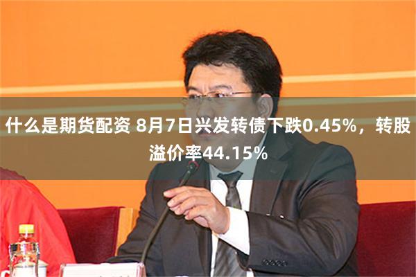 什么是期货配资 8月7日兴发转债下跌0.45%，转股溢价率44.15%